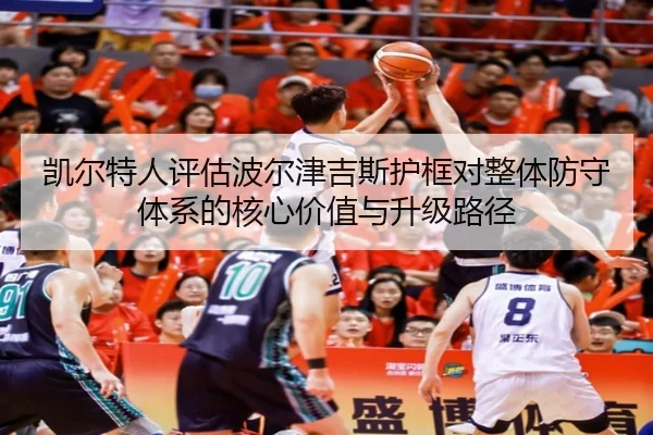 凯尔特人评估波尔津吉斯护框对整体防守体系的核心价值与升级路径
